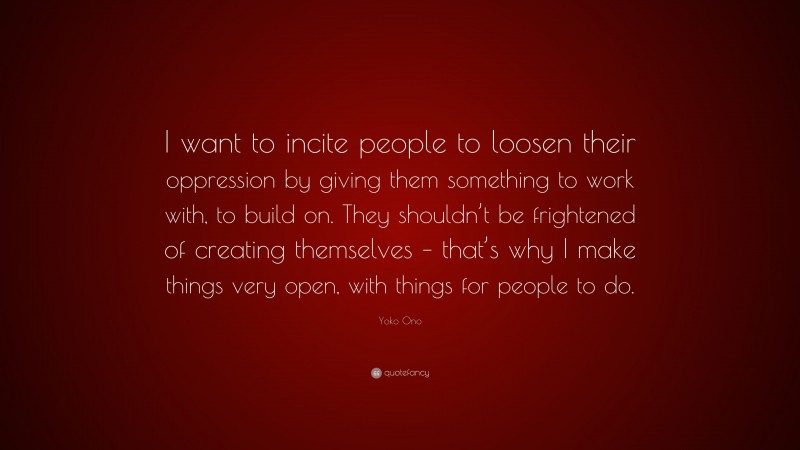 Yoko Ono Quote: “I want to incite people to loosen their oppression by giving them something to work with, to build on. They shouldn’t be frightened of creating themselves – that’s why I make things very open, with things for people to do.”