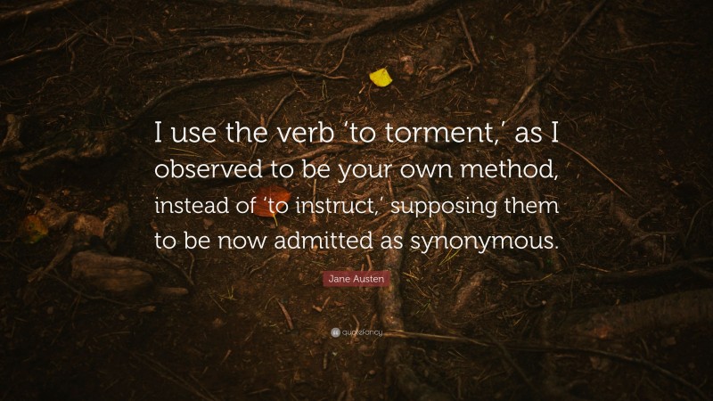 Jane Austen Quote: “I use the verb ‘to torment,’ as I observed to be your own method, instead of ‘to instruct,’ supposing them to be now admitted as synonymous.”