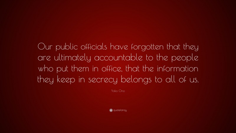 Yoko Ono Quote: “Our public officials have forgotten that they are ultimately accountable to the people who put them in office, that the information they keep in secrecy belongs to all of us.”