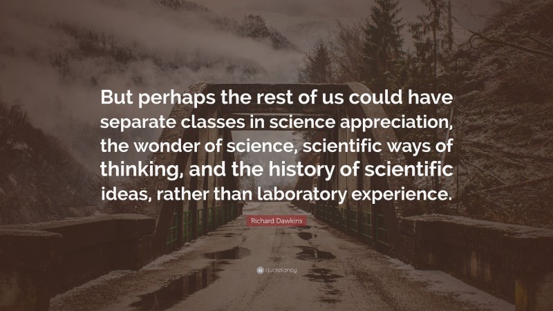 Richard Dawkins Quote: “But perhaps the rest of us could have separate classes in science appreciation, the wonder of science, scientific ways of thinking, and the history of scientific ideas, rather than laboratory experience.”