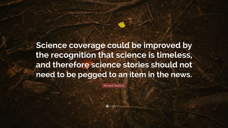 Richard Dawkins Quote: “Science coverage could be improved by the recognition that science is timeless, and therefore science stories should not need to be pegged to an item in the news.”