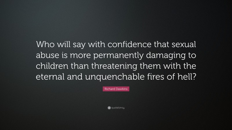 Richard Dawkins Quote: “Who will say with confidence that sexual abuse is more permanently damaging to children than threatening them with the eternal and unquenchable fires of hell?”