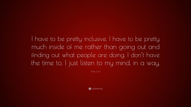 Yoko Ono Quote: “I have to be pretty inclusive. I have to be pretty much inside of me rather than going out and finding out what people are doing. I don’t have the time to. I just listen to my mind, in a way.”