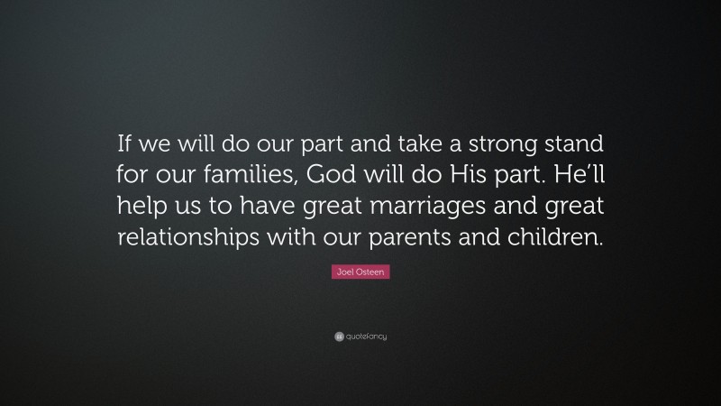 Joel Osteen Quote: “If we will do our part and take a strong stand for our families, God will do His part. He’ll help us to have great marriages and great relationships with our parents and children.”