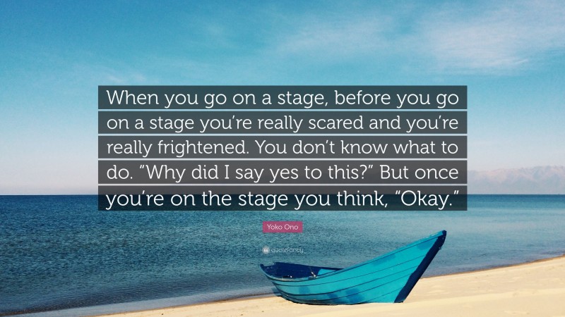 Yoko Ono Quote: “When you go on a stage, before you go on a stage you’re really scared and you’re really frightened. You don’t know what to do. “Why did I say yes to this?” But once you’re on the stage you think, “Okay.””