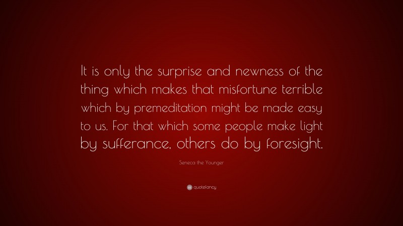 Seneca the Younger Quote: “It is only the surprise and newness of the thing which makes that misfortune terrible which by premeditation might be made easy to us. For that which some people make light by sufferance, others do by foresight.”