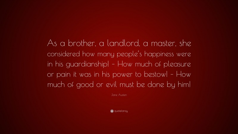 Jane Austen Quote: “As a brother, a landlord, a master, she considered how many people’s happiness were in his guardianship! – How much of pleasure or pain it was in his power to bestow! – How much of good or evil must be done by him!”