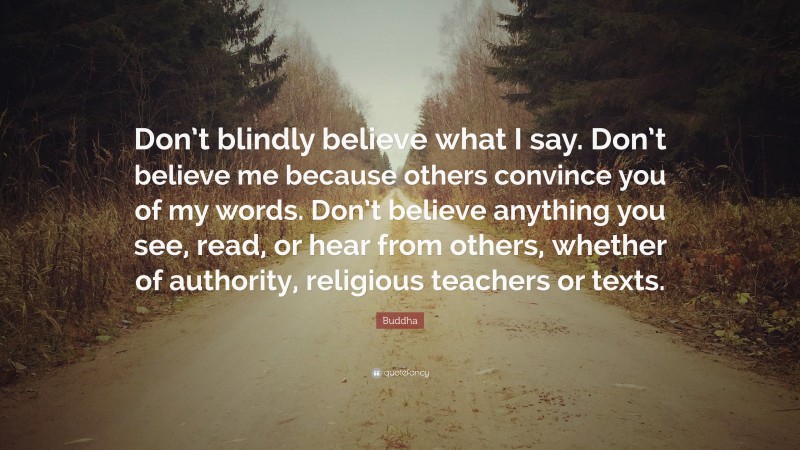 Buddha Quote: “Don’t blindly believe what I say. Don’t believe me because others convince you of my words. Don’t believe anything you see, read, or hear from others, whether of authority, religious teachers or texts.”