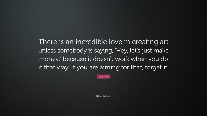 Yoko Ono Quote: “There is an incredible love in creating art unless somebody is saying, ‘Hey, let’s just make money,’ because it doesn’t work when you do it that way. If you are aiming for that, forget it.”