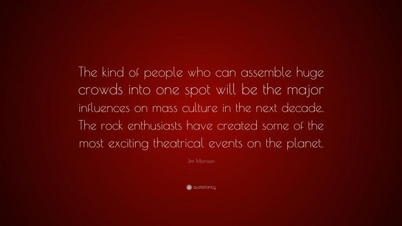 Jim Morrison Quote: “The kind of people who can assemble huge crowds into one spot will be the major influences on mass culture in the next decade. The rock enthusiasts have created some of the most exciting theatrical events on the planet.”