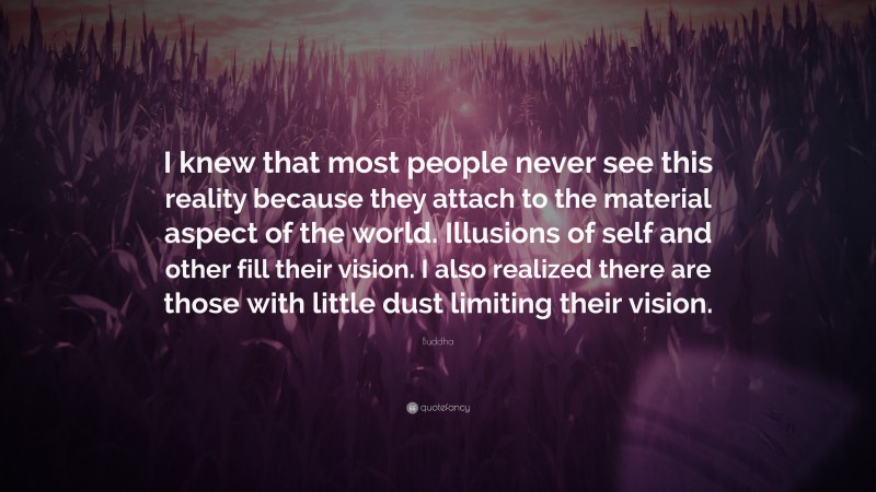 Buddha Quote: “I knew that most people never see this reality because they attach to the material aspect of the world. Illusions of self and other fill their vision. I also realized there are those with little dust limiting their vision.”