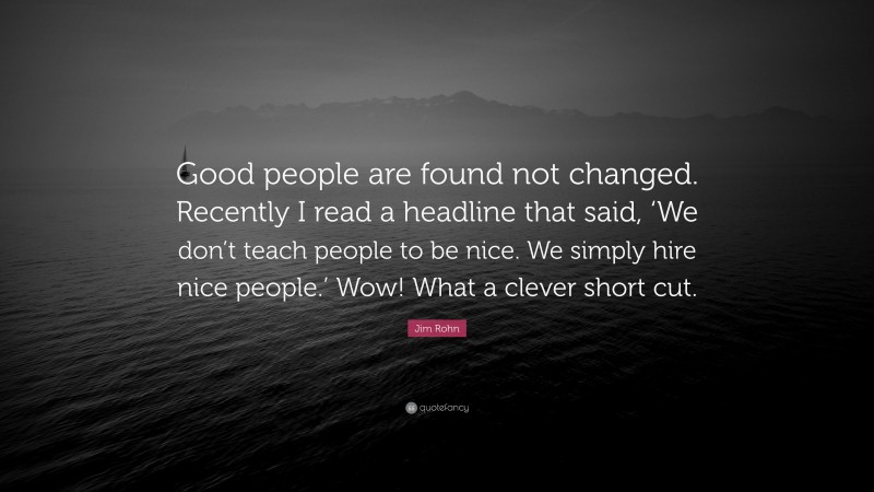 Jim Rohn Quote: “Good people are found not changed. Recently I read a headline that said, ‘We don’t teach people to be nice. We simply hire nice people.’ Wow! What a clever short cut.”
