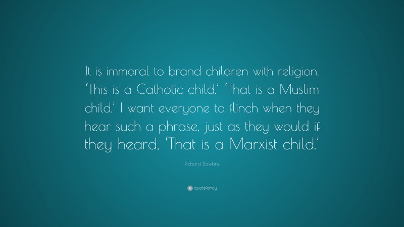 Richard Dawkins Quote: “It is immoral to brand children with religion. ‘This is a Catholic child.’ ‘That is a Muslim child.’ I want everyone to flinch when they hear such a phrase, just as they would if they heard, ‘That is a Marxist child.’”