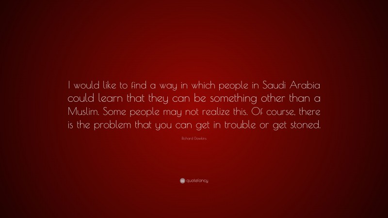 Richard Dawkins Quote: “I would like to find a way in which people in Saudi Arabia could learn that they can be something other than a Muslim. Some people may not realize this. Of course, there is the problem that you can get in trouble or get stoned.”