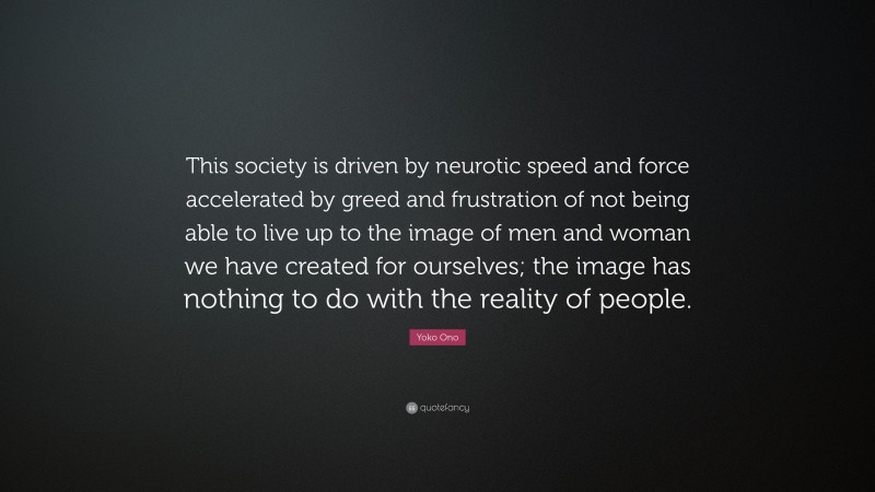 Yoko Ono Quote: “This society is driven by neurotic speed and force accelerated by greed and frustration of not being able to live up to the image of men and woman we have created for ourselves; the image has nothing to do with the reality of people.”