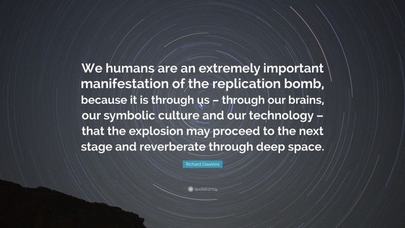 Richard Dawkins Quote: “We humans are an extremely important manifestation of the replication bomb, because it is through us – through our brains, our symbolic culture and our technology – that the explosion may proceed to the next stage and reverberate through deep space.”