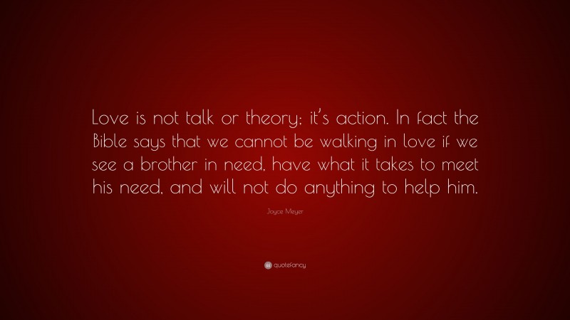 Joyce Meyer Quote: “Love is not talk or theory; it’s action. In fact the Bible says that we cannot be walking in love if we see a brother in need, have what it takes to meet his need, and will not do anything to help him.”
