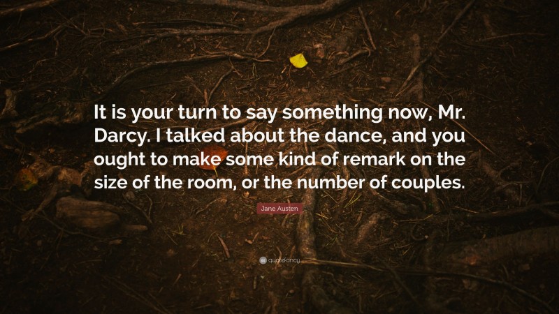 Jane Austen Quote: “It is your turn to say something now, Mr. Darcy. I talked about the dance, and you ought to make some kind of remark on the size of the room, or the number of couples.”