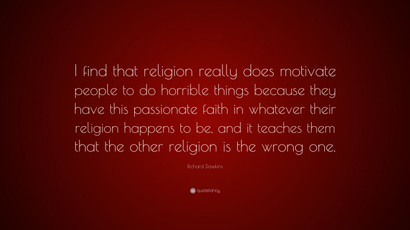 Richard Dawkins Quote: “I find that religion really does motivate people to do horrible things because they have this passionate faith in whatever their religion happens to be, and it teaches them that the other religion is the wrong one.”