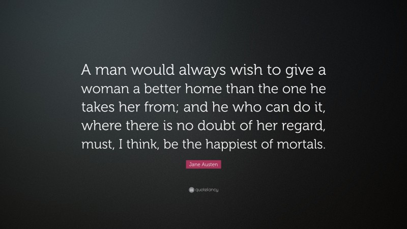 Jane Austen Quote: “A man would always wish to give a woman a better home than the one he takes her from; and he who can do it, where there is no doubt of her regard, must, I think, be the happiest of mortals.”