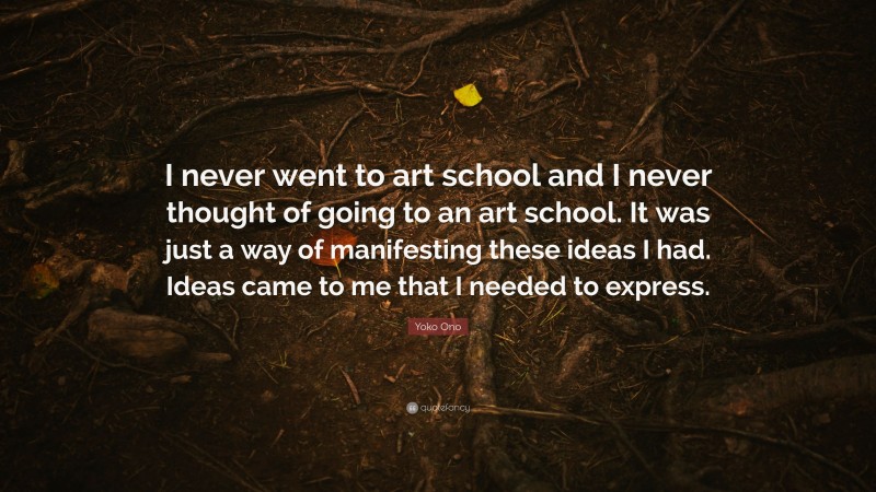 Yoko Ono Quote: “I never went to art school and I never thought of going to an art school. It was just a way of manifesting these ideas I had. Ideas came to me that I needed to express.”
