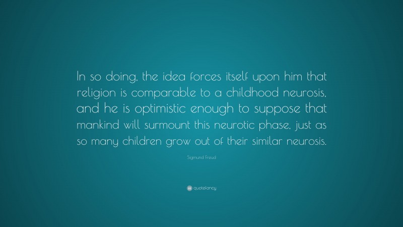 Sigmund Freud Quote: “In so doing, the idea forces itself upon him that religion is comparable to a childhood neurosis, and he is optimistic enough to suppose that mankind will surmount this neurotic phase, just as so many children grow out of their similar neurosis.”