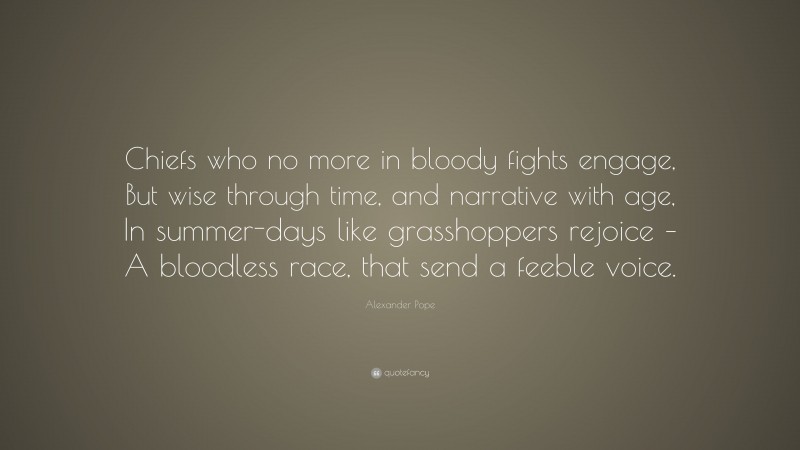 Alexander Pope Quote: “Chiefs who no more in bloody fights engage, But wise through time, and narrative with age, In summer-days like grasshoppers rejoice – A bloodless race, that send a feeble voice.”