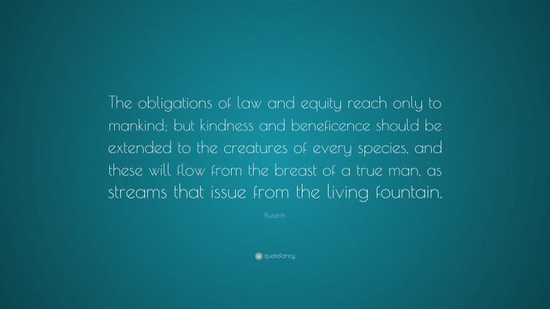 Plutarch Quote: “The obligations of law and equity reach only to mankind; but kindness and beneficence should be extended to the creatures of every species, and these will flow from the breast of a true man, as streams that issue from the living fountain.”