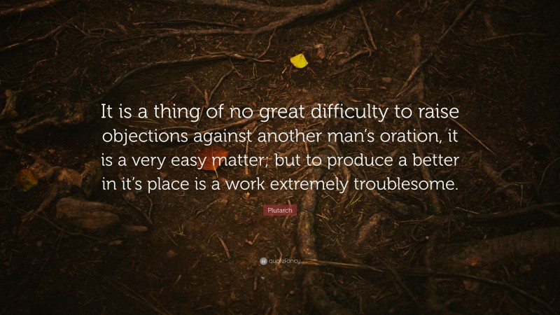 Plutarch Quote: “It is a thing of no great difficulty to raise objections against another man’s oration, it is a very easy matter; but to produce a better in it’s place is a work extremely troublesome.”