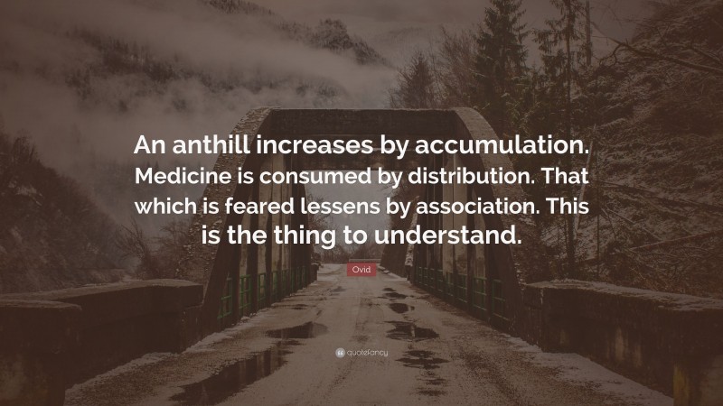 Ovid Quote: “An anthill increases by accumulation. Medicine is consumed by distribution. That which is feared lessens by association. This is the thing to understand.”