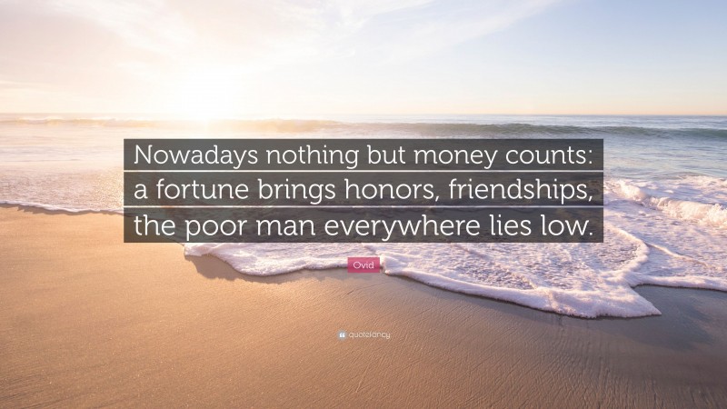 Ovid Quote: “Nowadays nothing but money counts: a fortune brings honors, friendships, the poor man everywhere lies low.”