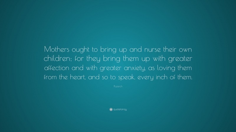 Plutarch Quote: “Mothers ought to bring up and nurse their own children; for they bring them up with greater affection and with greater anxiety, as loving them from the heart, and so to speak, every inch of them.”