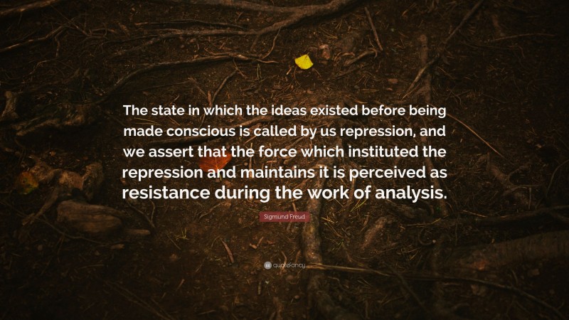 Sigmund Freud Quote: “The state in which the ideas existed before being made conscious is called by us repression, and we assert that the force which instituted the repression and maintains it is perceived as resistance during the work of analysis.”