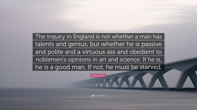 William Blake Quote: “The inquiry in England is not whether a man has talents and genius, but whether he is passive and polite and a virtuous ass and obedient to noblemen’s opinions in art and science. If he is, he is a good man. If not, he must be starved.”