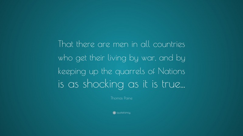 Thomas Paine Quote: “That there are men in all countries who get their living by war, and by keeping up the quarrels of Nations is as shocking as it is true...”