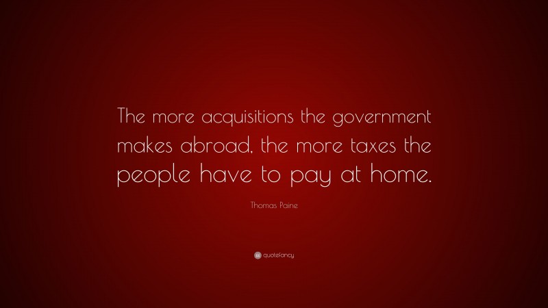 Thomas Paine Quote: “The more acquisitions the government makes abroad, the more taxes the people have to pay at home.”
