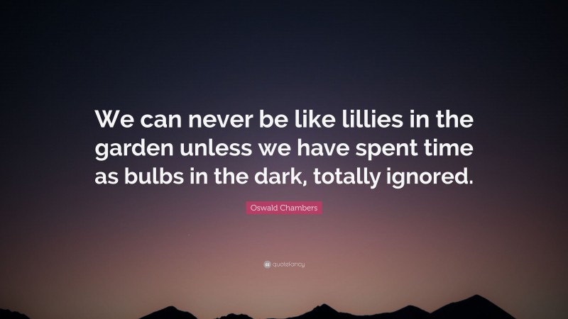 Oswald Chambers Quote: “We can never be like lillies in the garden unless we have spent time as bulbs in the dark, totally ignored.”