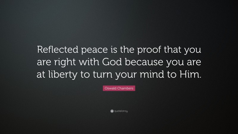 Oswald Chambers Quote: “Reflected peace is the proof that you are right with God because you are at liberty to turn your mind to Him.”