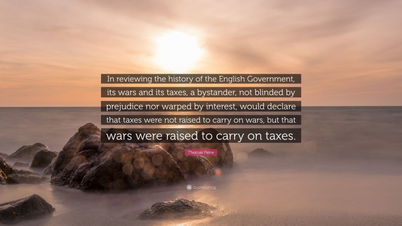 Thomas Paine Quote: “In reviewing the history of the English Government, its wars and its taxes, a bystander, not blinded by prejudice nor warped by interest, would declare that taxes were not raised to carry on wars, but that wars were raised to carry on taxes.”
