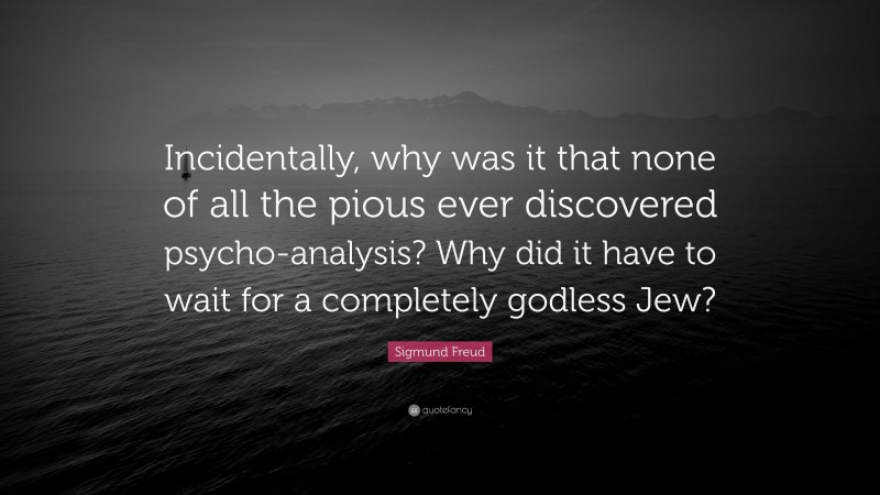 Sigmund Freud Quote: “Incidentally, why was it that none of all the pious ever discovered psycho-analysis? Why did it have to wait for a completely godless Jew?”