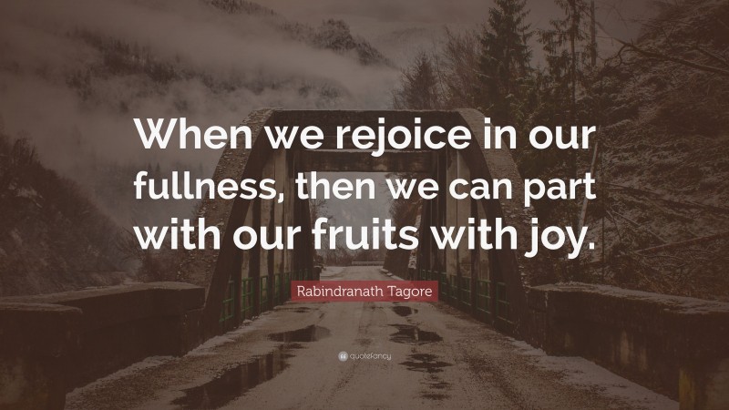 Rabindranath Tagore Quote: “When we rejoice in our fullness, then we can part with our fruits with joy.”