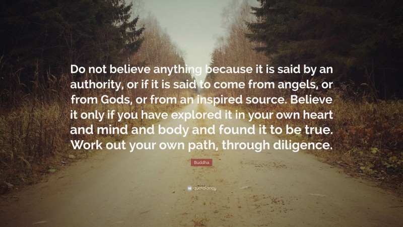 Buddha Quote: “Do not believe anything because it is said by an authority, or if it is said to come from angels, or from Gods, or from an inspired source. Believe it only if you have explored it in your own heart and mind and body and found it to be true. Work out your own path, through diligence.”