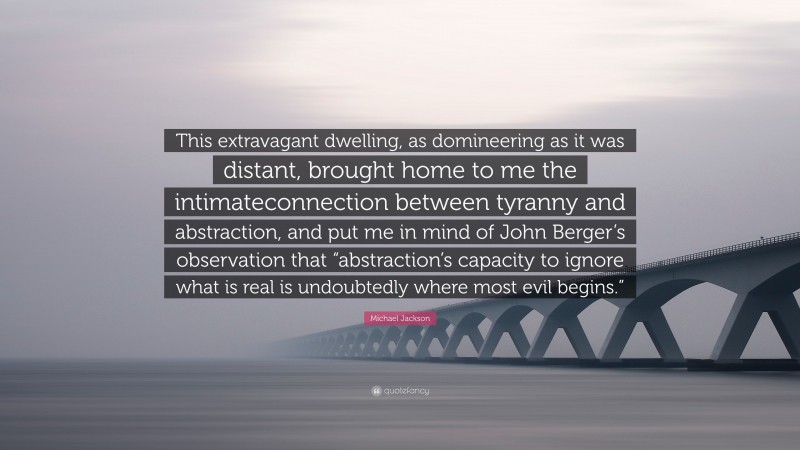 Michael Jackson Quote: “This extravagant dwelling, as domineering as it was distant, brought home to me the intimateconnection between tyranny and abstraction, and put me in mind of John Berger’s observation that “abstraction’s capacity to ignore what is real is undoubtedly where most evil begins.””