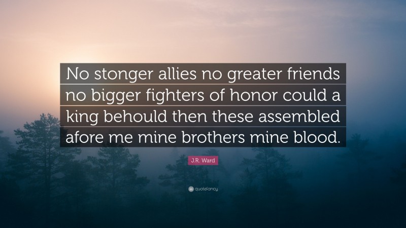 J.R. Ward Quote: “No stonger allies no greater friends no bigger fighters of honor could a king behould then these assembled afore me mine brothers mine blood.”