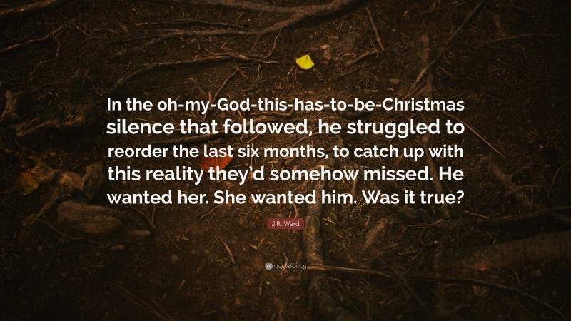 J.R. Ward Quote: “In the oh-my-God-this-has-to-be-Christmas silence that followed, he struggled to reorder the last six months, to catch up with this reality they’d somehow missed. He wanted her. She wanted him. Was it true?”