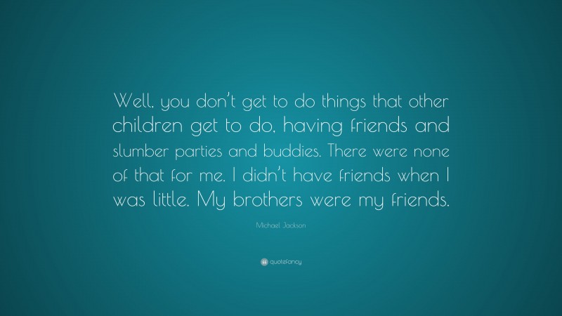 Michael Jackson Quote: “Well, you don’t get to do things that other children get to do, having friends and slumber parties and buddies. There were none of that for me. I didn’t have friends when I was little. My brothers were my friends.”