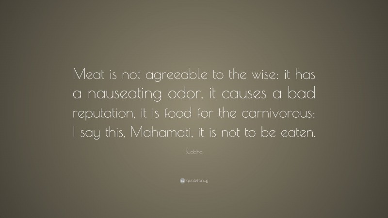 Buddha Quote: “Meat is not agreeable to the wise: it has a nauseating odor, it causes a bad reputation, it is food for the carnivorous; I say this, Mahamati, it is not to be eaten.”