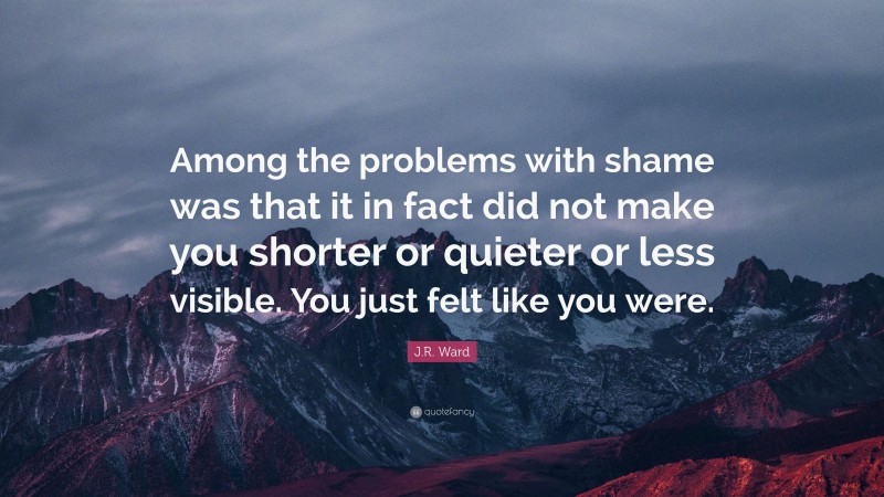 J.R. Ward Quote: “Among the problems with shame was that it in fact did not make you shorter or quieter or less visible. You just felt like you were.”