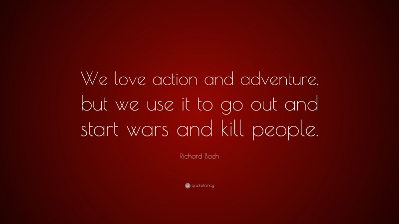 Richard Bach Quote: “We love action and adventure, but we use it to go out and start wars and kill people.”