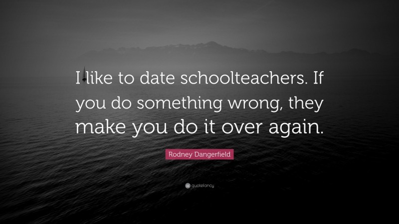 Rodney Dangerfield Quote: “I like to date schoolteachers. If you do something wrong, they make you do it over again.”